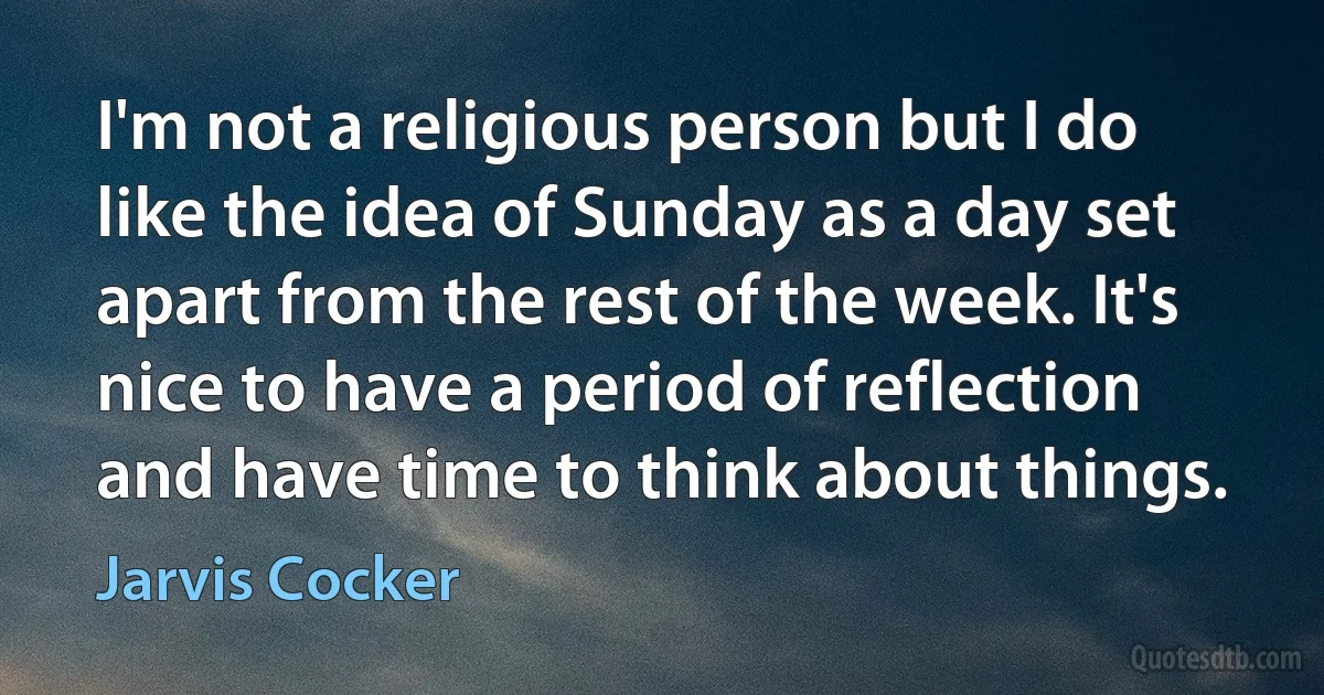 I'm not a religious person but I do like the idea of Sunday as a day set apart from the rest of the week. It's nice to have a period of reflection and have time to think about things. (Jarvis Cocker)