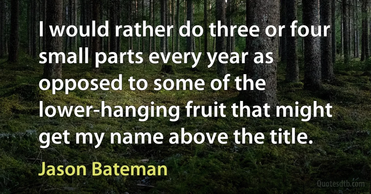 I would rather do three or four small parts every year as opposed to some of the lower-hanging fruit that might get my name above the title. (Jason Bateman)