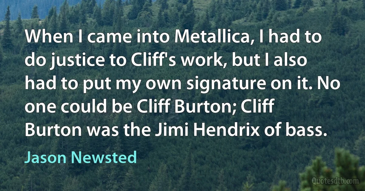 When I came into Metallica, I had to do justice to Cliff's work, but I also had to put my own signature on it. No one could be Cliff Burton; Cliff Burton was the Jimi Hendrix of bass. (Jason Newsted)