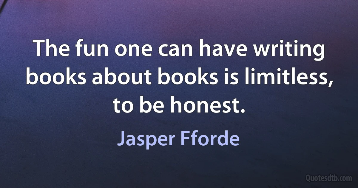 The fun one can have writing books about books is limitless, to be honest. (Jasper Fforde)