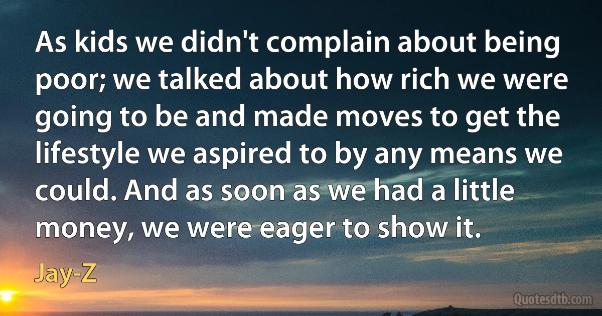 As kids we didn't complain about being poor; we talked about how rich we were going to be and made moves to get the lifestyle we aspired to by any means we could. And as soon as we had a little money, we were eager to show it. (Jay-Z)