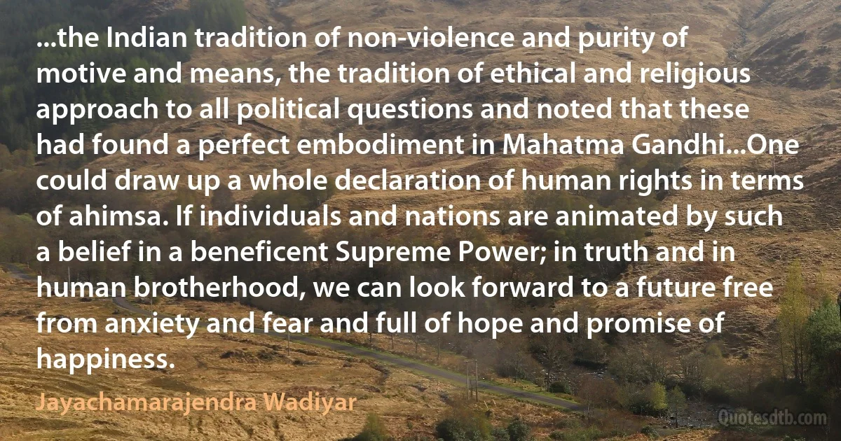 ...the Indian tradition of non-violence and purity of motive and means, the tradition of ethical and religious approach to all political questions and noted that these had found a perfect embodiment in Mahatma Gandhi...One could draw up a whole declaration of human rights in terms of ahimsa. If individuals and nations are animated by such a belief in a beneficent Supreme Power; in truth and in human brotherhood, we can look forward to a future free from anxiety and fear and full of hope and promise of happiness. (Jayachamarajendra Wadiyar)