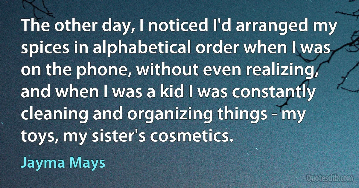 The other day, I noticed I'd arranged my spices in alphabetical order when I was on the phone, without even realizing, and when I was a kid I was constantly cleaning and organizing things - my toys, my sister's cosmetics. (Jayma Mays)