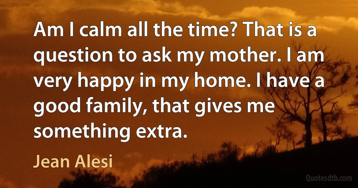 Am I calm all the time? That is a question to ask my mother. I am very happy in my home. I have a good family, that gives me something extra. (Jean Alesi)