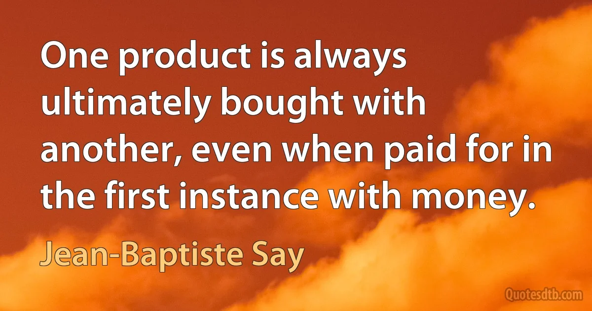 One product is always ultimately bought with another, even when paid for in the first instance with money. (Jean-Baptiste Say)