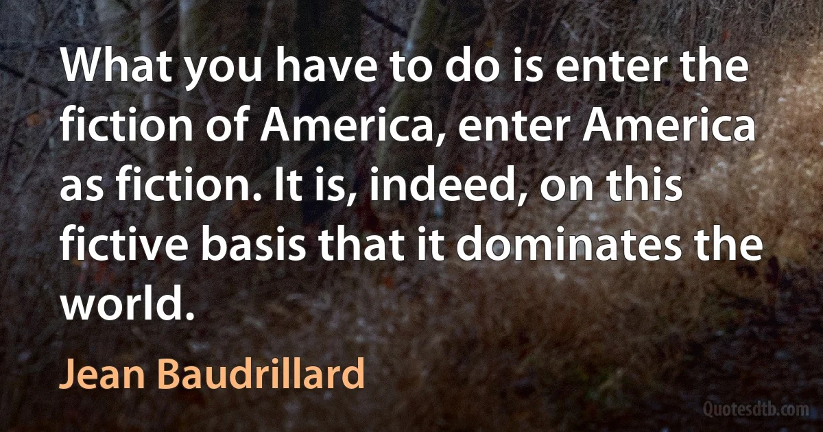 What you have to do is enter the fiction of America, enter America as fiction. It is, indeed, on this fictive basis that it dominates the world. (Jean Baudrillard)