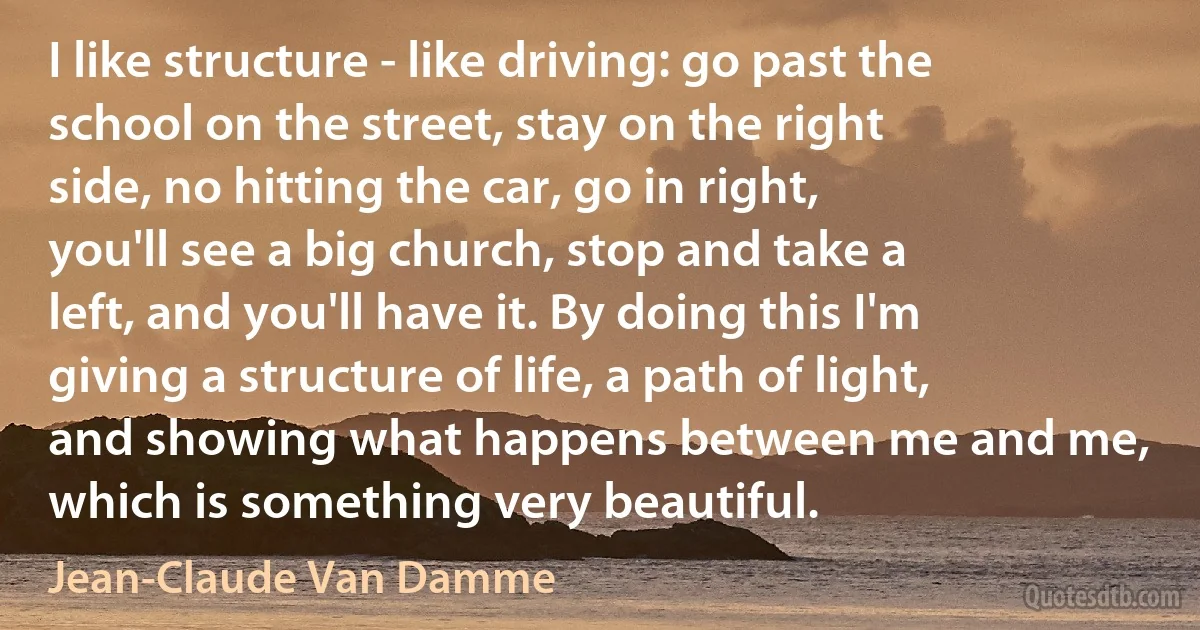 I like structure - like driving: go past the school on the street, stay on the right side, no hitting the car, go in right, you'll see a big church, stop and take a left, and you'll have it. By doing this I'm giving a structure of life, a path of light, and showing what happens between me and me, which is something very beautiful. (Jean-Claude Van Damme)