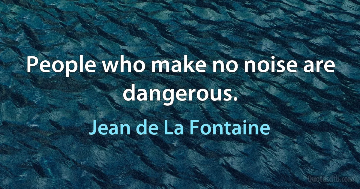 People who make no noise are dangerous. (Jean de La Fontaine)