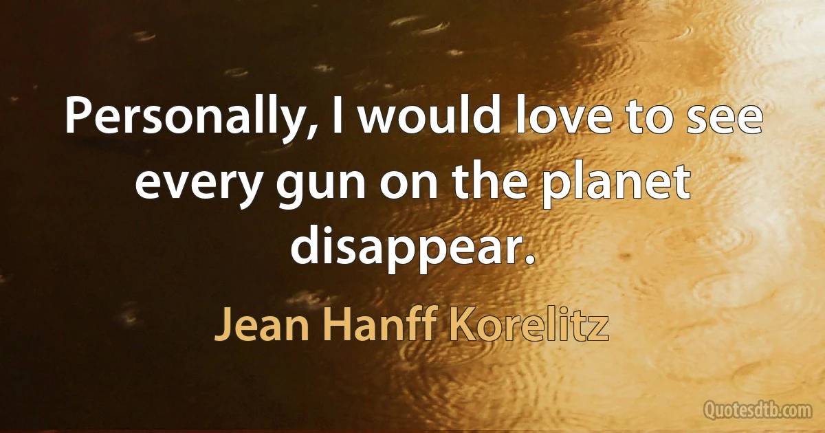 Personally, I would love to see every gun on the planet disappear. (Jean Hanff Korelitz)