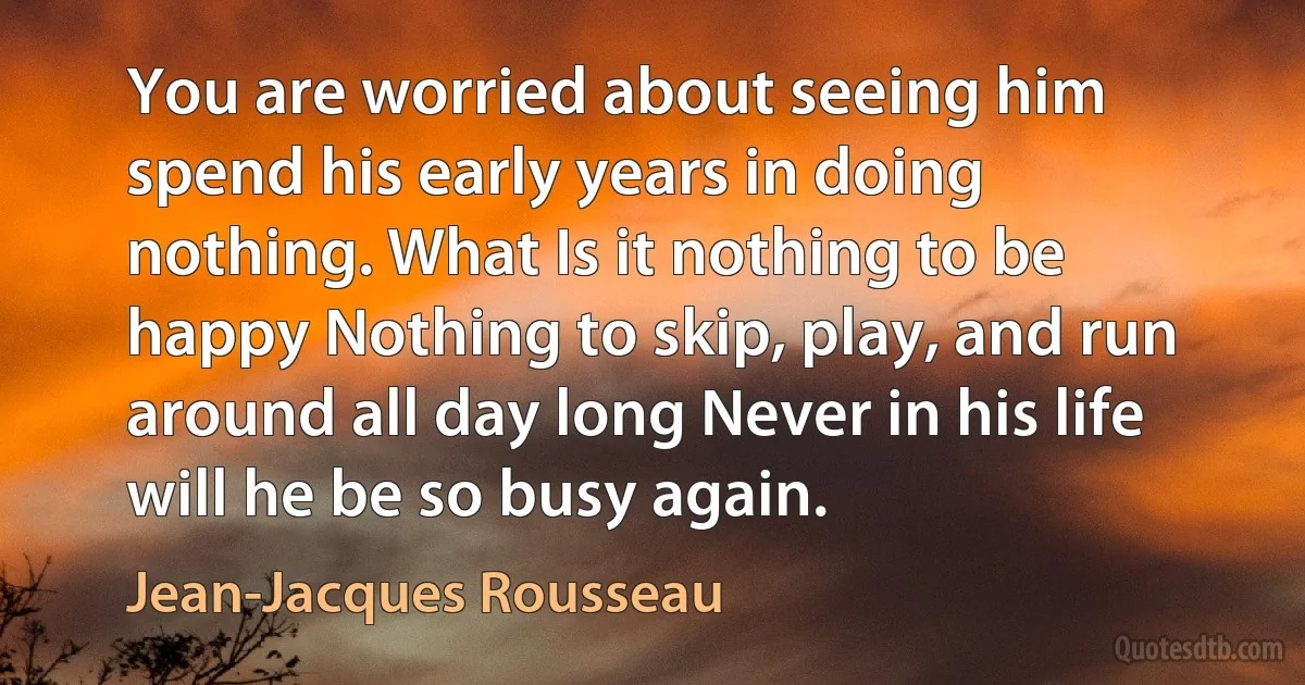 You are worried about seeing him spend his early years in doing nothing. What Is it nothing to be happy Nothing to skip, play, and run around all day long Never in his life will he be so busy again. (Jean-Jacques Rousseau)