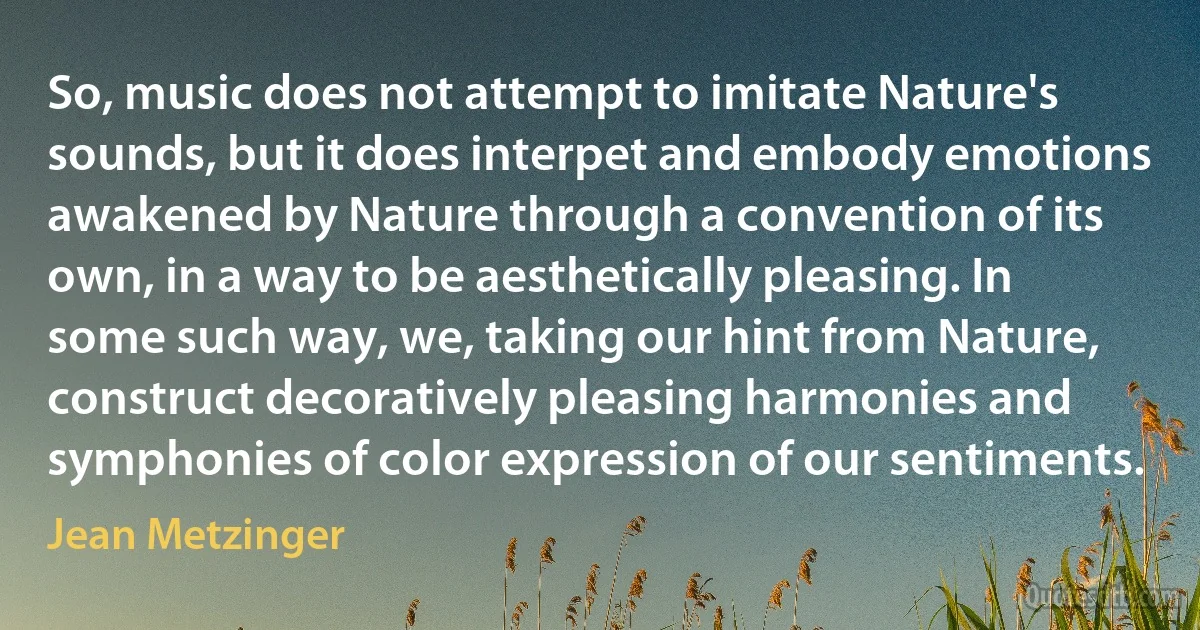 So, music does not attempt to imitate Nature's sounds, but it does interpet and embody emotions awakened by Nature through a convention of its own, in a way to be aesthetically pleasing. In some such way, we, taking our hint from Nature, construct decoratively pleasing harmonies and symphonies of color expression of our sentiments. (Jean Metzinger)