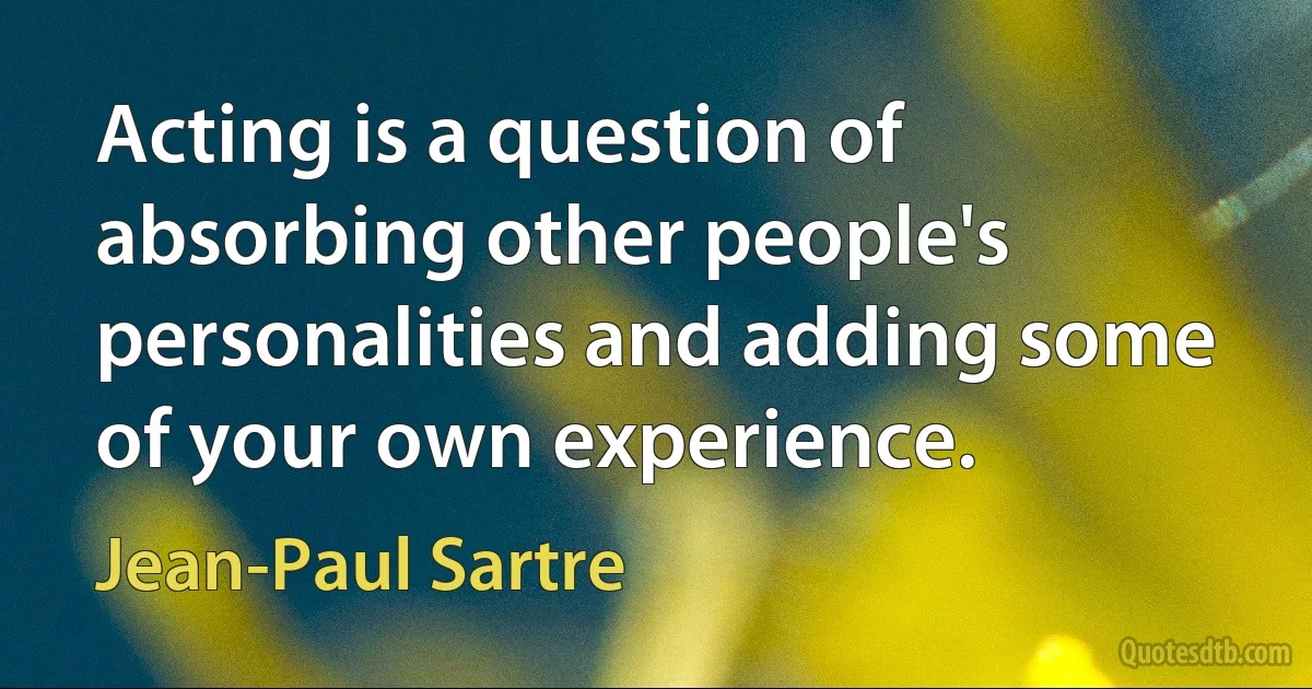 Acting is a question of absorbing other people's personalities and adding some of your own experience. (Jean-Paul Sartre)