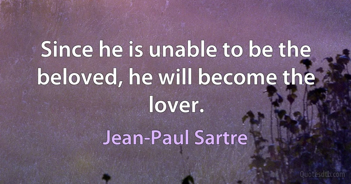 Since he is unable to be the beloved, he will become the lover. (Jean-Paul Sartre)