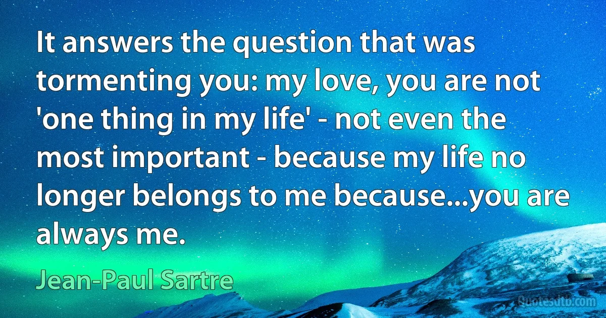 It answers the question that was tormenting you: my love, you are not 'one thing in my life' - not even the most important - because my life no longer belongs to me because...you are always me. (Jean-Paul Sartre)