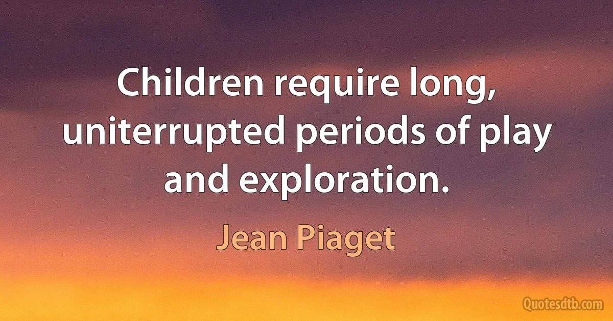 Children require long, uniterrupted periods of play and exploration. (Jean Piaget)