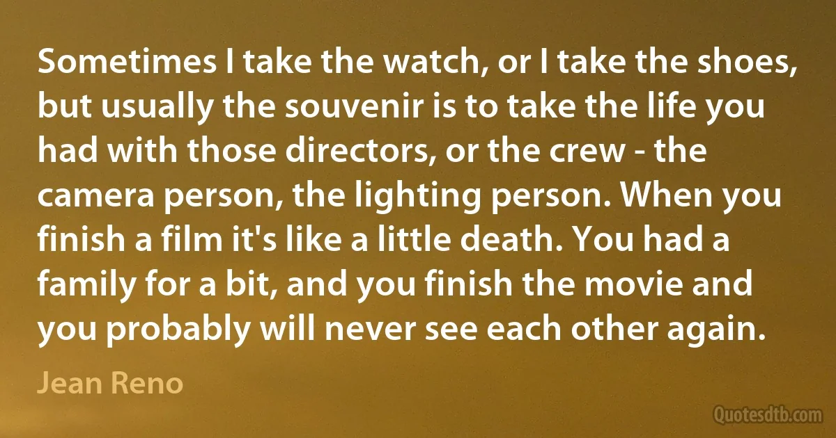 Sometimes I take the watch, or I take the shoes, but usually the souvenir is to take the life you had with those directors, or the crew - the camera person, the lighting person. When you finish a film it's like a little death. You had a family for a bit, and you finish the movie and you probably will never see each other again. (Jean Reno)