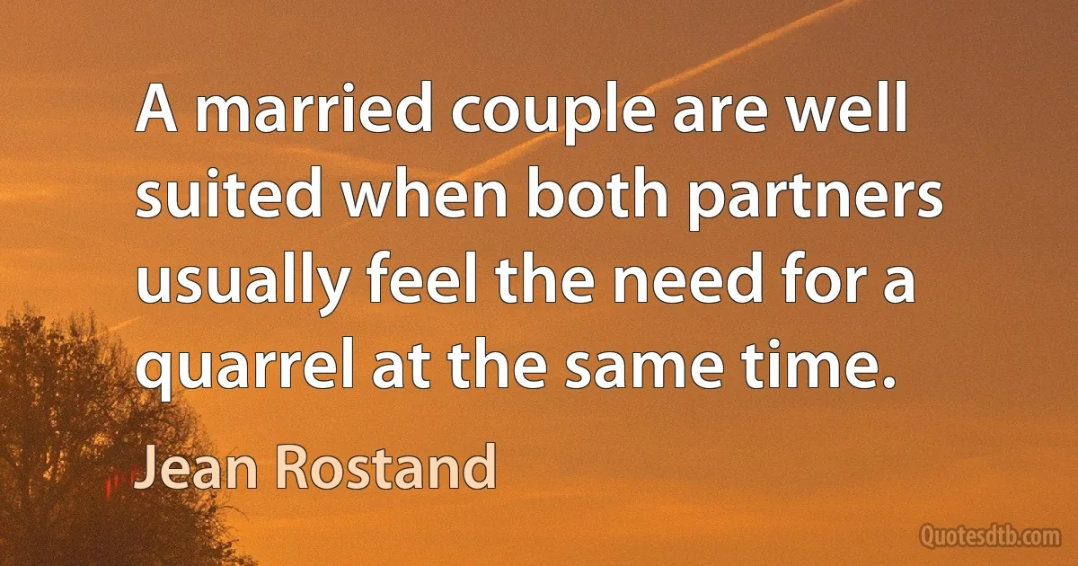 A married couple are well suited when both partners usually feel the need for a quarrel at the same time. (Jean Rostand)