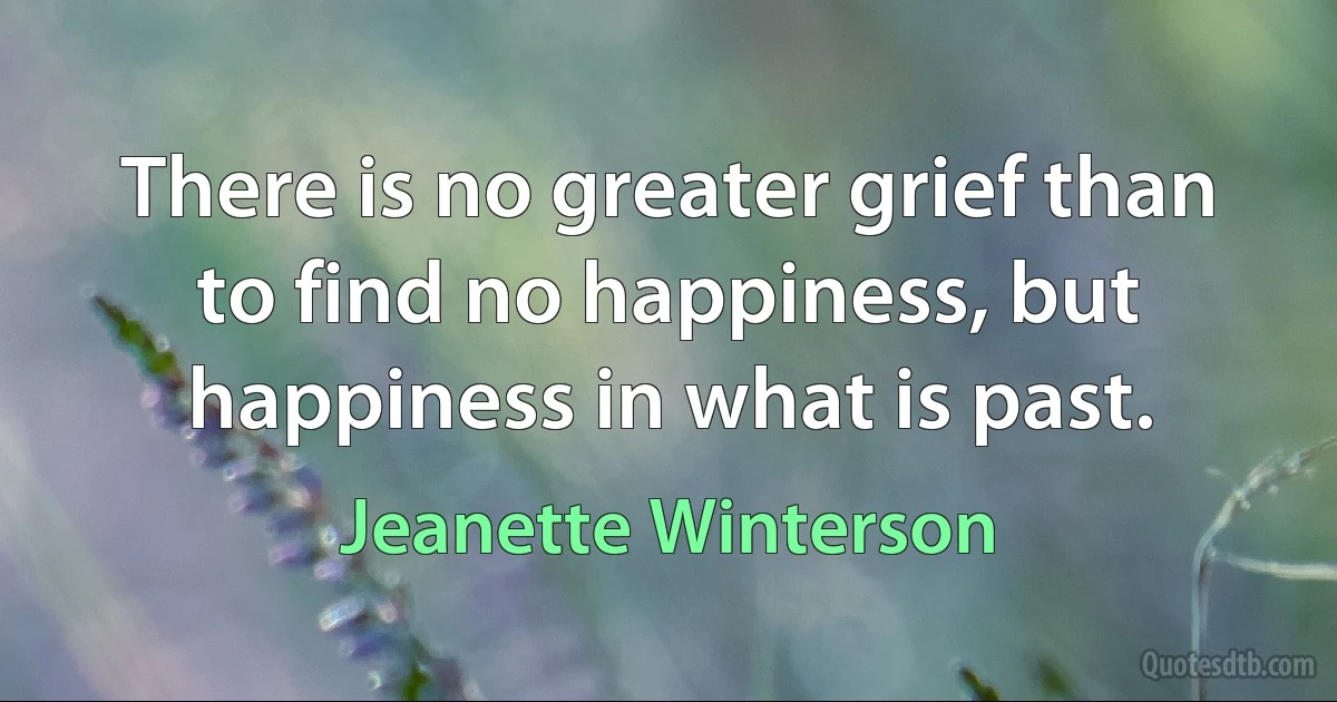 There is no greater grief than to find no happiness, but happiness in what is past. (Jeanette Winterson)