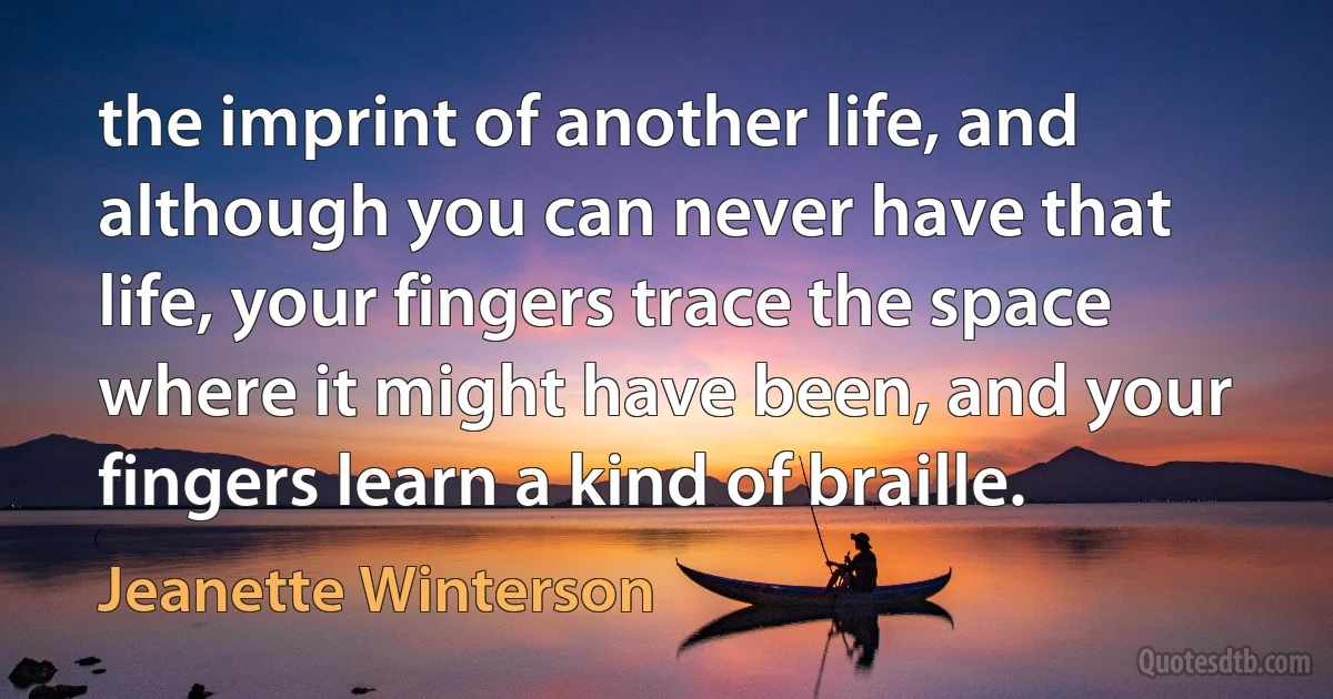 the imprint of another life, and although you can never have that life, your fingers trace the space where it might have been, and your fingers learn a kind of braille. (Jeanette Winterson)