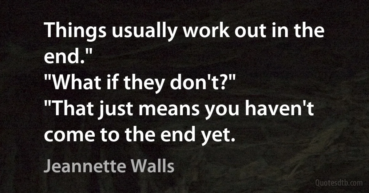 Things usually work out in the end."
"What if they don't?"
"That just means you haven't come to the end yet. (Jeannette Walls)