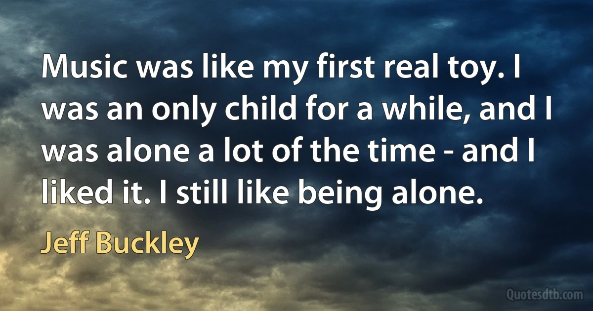 Music was like my first real toy. I was an only child for a while, and I was alone a lot of the time - and I liked it. I still like being alone. (Jeff Buckley)