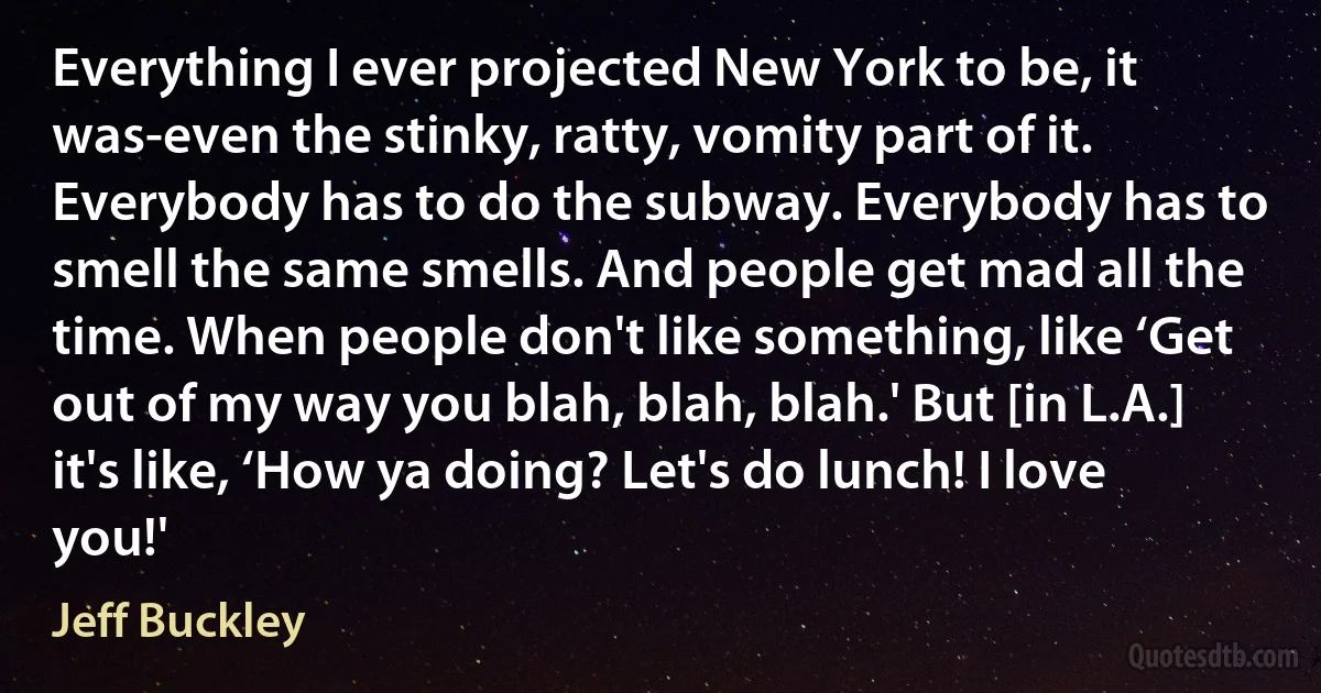 Everything I ever projected New York to be, it was-even the stinky, ratty, vomity part of it. Everybody has to do the subway. Everybody has to smell the same smells. And people get mad all the time. When people don't like something, like ‘Get out of my way you blah, blah, blah.' But [in L.A.] it's like, ‘How ya doing? Let's do lunch! I love you!' (Jeff Buckley)