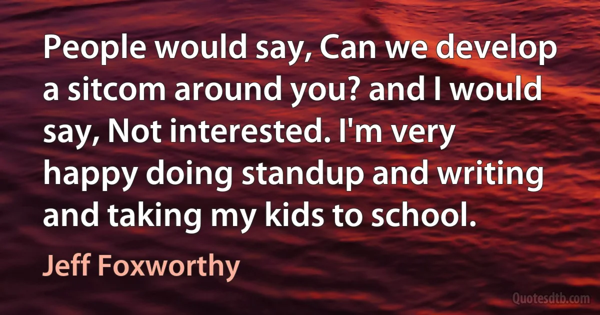 People would say, Can we develop a sitcom around you? and I would say, Not interested. I'm very happy doing standup and writing and taking my kids to school. (Jeff Foxworthy)