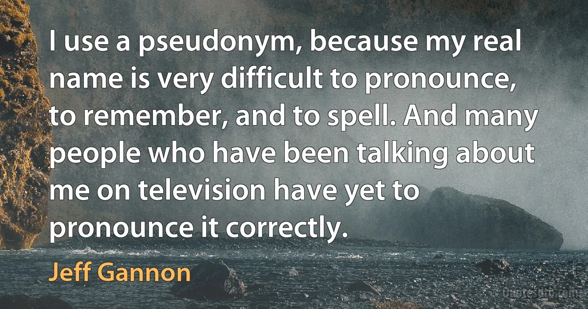 I use a pseudonym, because my real name is very difficult to pronounce, to remember, and to spell. And many people who have been talking about me on television have yet to pronounce it correctly. (Jeff Gannon)