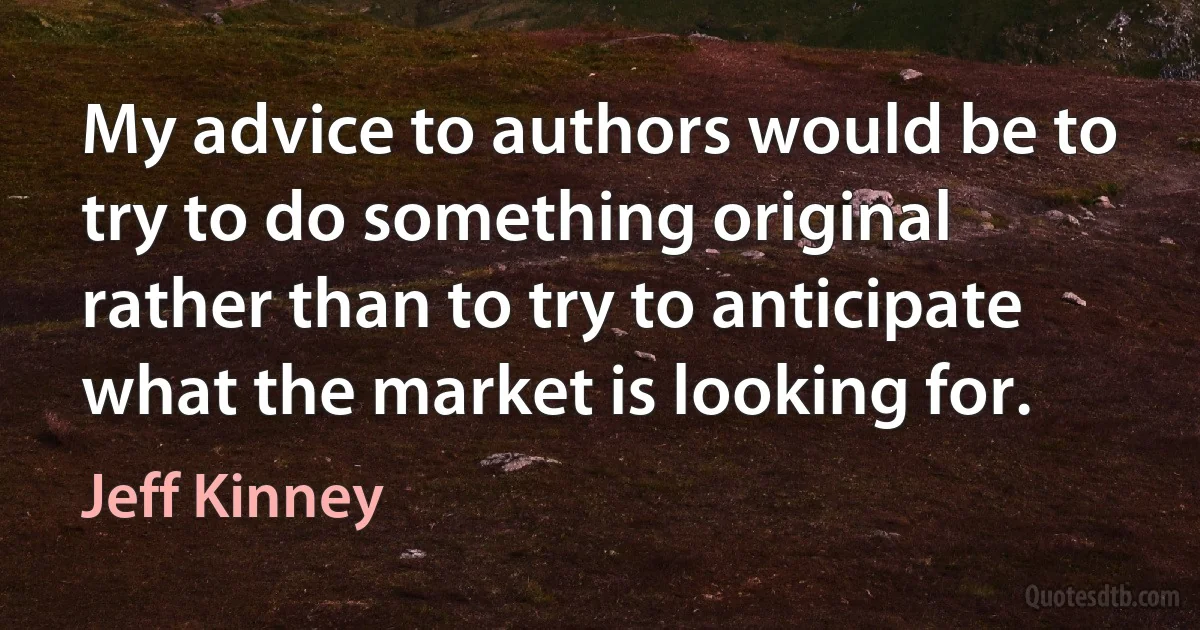 My advice to authors would be to try to do something original rather than to try to anticipate what the market is looking for. (Jeff Kinney)