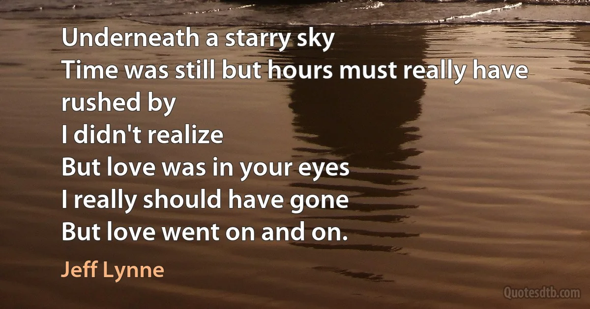 Underneath a starry sky
Time was still but hours must really have rushed by
I didn't realize
But love was in your eyes
I really should have gone
But love went on and on. (Jeff Lynne)