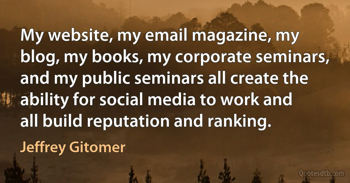 My website, my email magazine, my blog, my books, my corporate seminars, and my public seminars all create the ability for social media to work and all build reputation and ranking. (Jeffrey Gitomer)