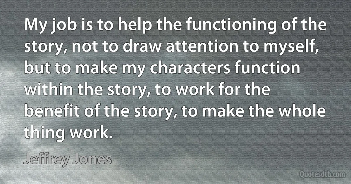 My job is to help the functioning of the story, not to draw attention to myself, but to make my characters function within the story, to work for the benefit of the story, to make the whole thing work. (Jeffrey Jones)