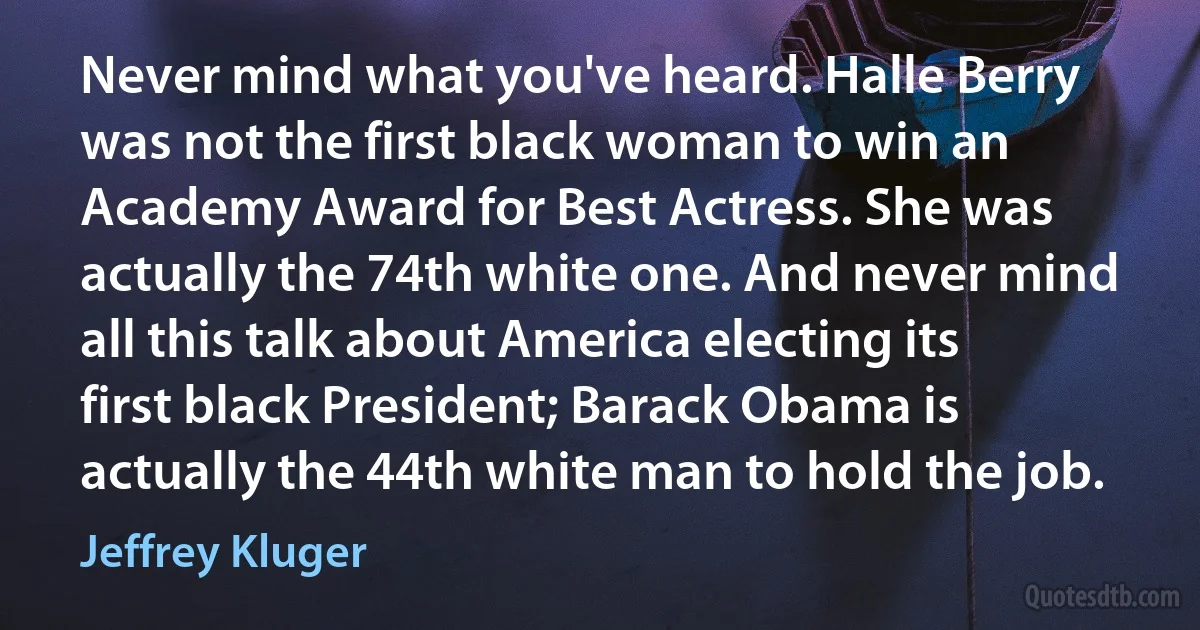 Never mind what you've heard. Halle Berry was not the first black woman to win an Academy Award for Best Actress. She was actually the 74th white one. And never mind all this talk about America electing its first black President; Barack Obama is actually the 44th white man to hold the job. (Jeffrey Kluger)