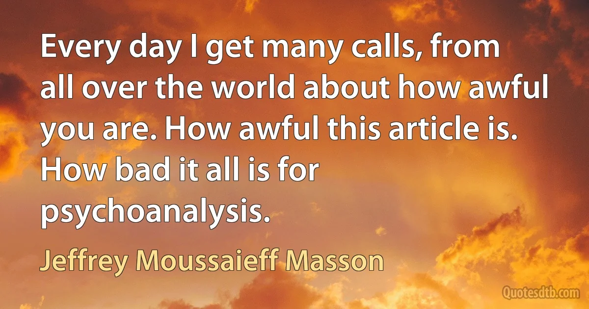 Every day I get many calls, from all over the world about how awful you are. How awful this article is. How bad it all is for psychoanalysis. (Jeffrey Moussaieff Masson)