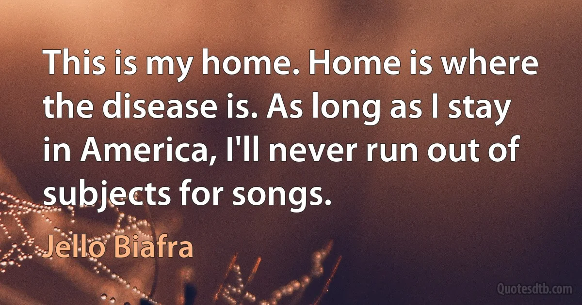 This is my home. Home is where the disease is. As long as I stay in America, I'll never run out of subjects for songs. (Jello Biafra)