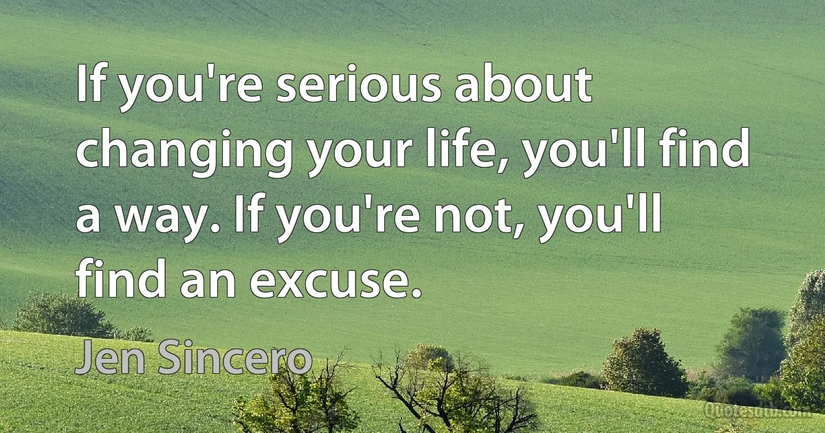 If you're serious about changing your life, you'll find a way. If you're not, you'll find an excuse. (Jen Sincero)