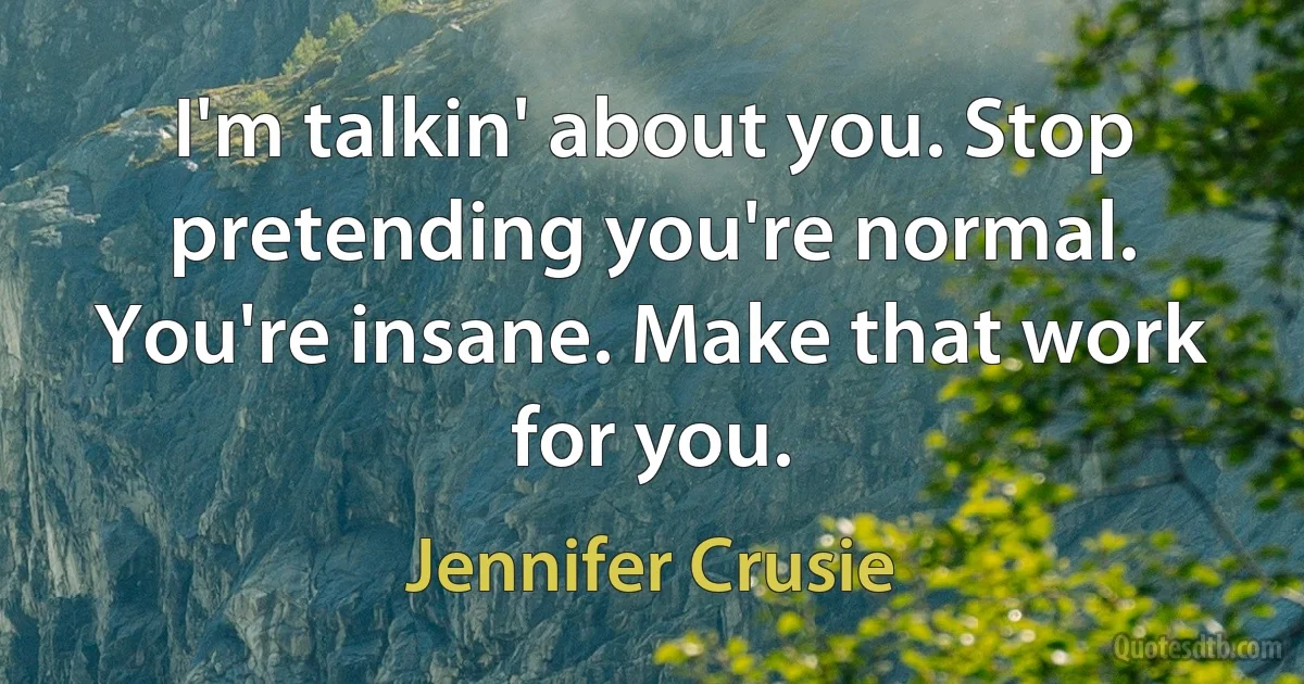 I'm talkin' about you. Stop pretending you're normal. You're insane. Make that work for you. (Jennifer Crusie)