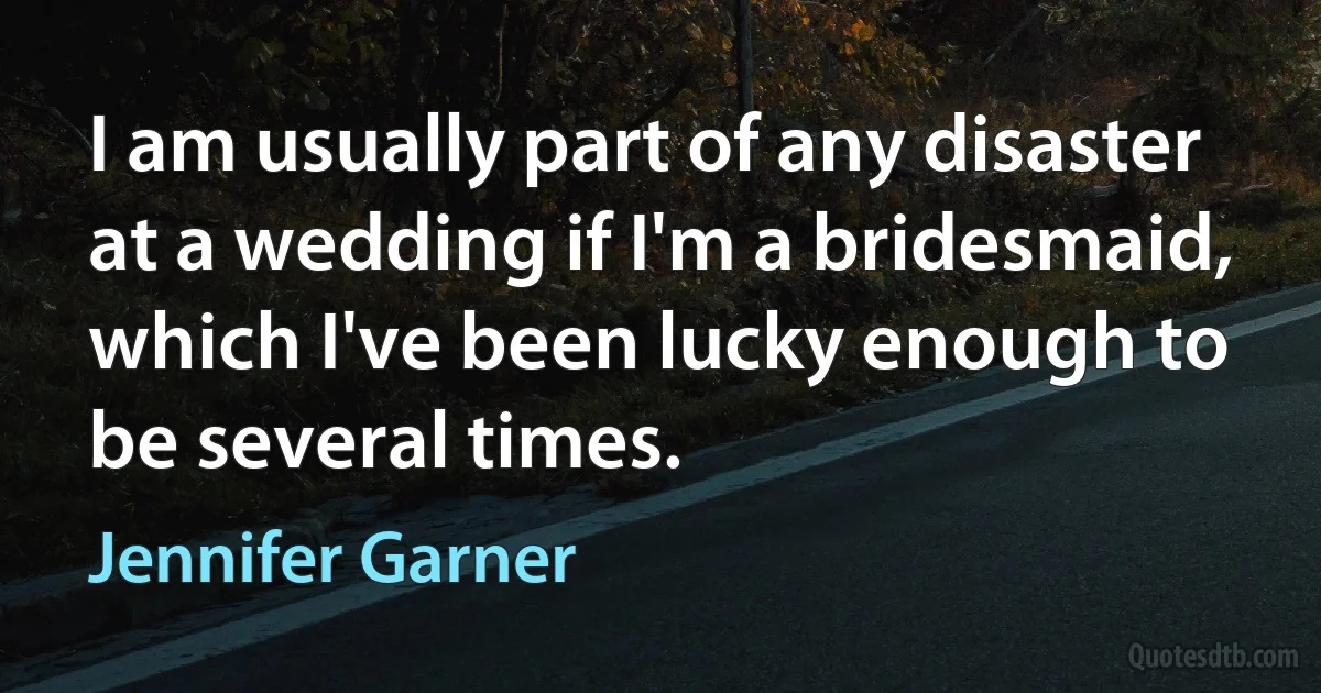 I am usually part of any disaster at a wedding if I'm a bridesmaid, which I've been lucky enough to be several times. (Jennifer Garner)