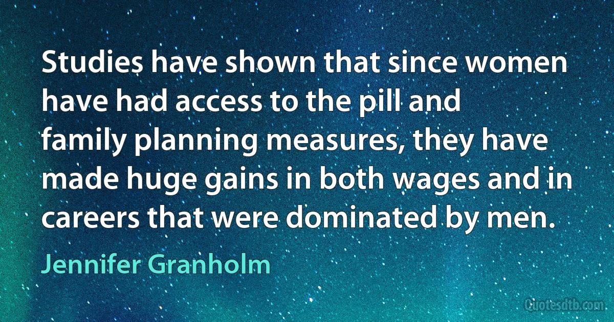 Studies have shown that since women have had access to the pill and family planning measures, they have made huge gains in both wages and in careers that were dominated by men. (Jennifer Granholm)