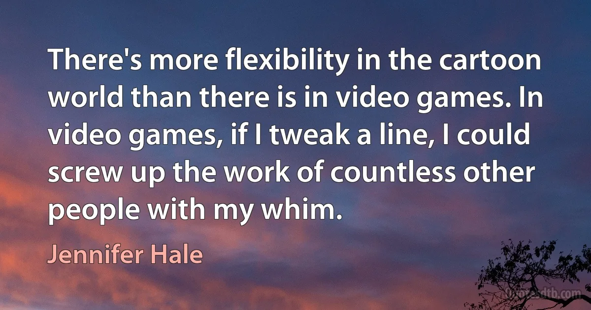 There's more flexibility in the cartoon world than there is in video games. In video games, if I tweak a line, I could screw up the work of countless other people with my whim. (Jennifer Hale)