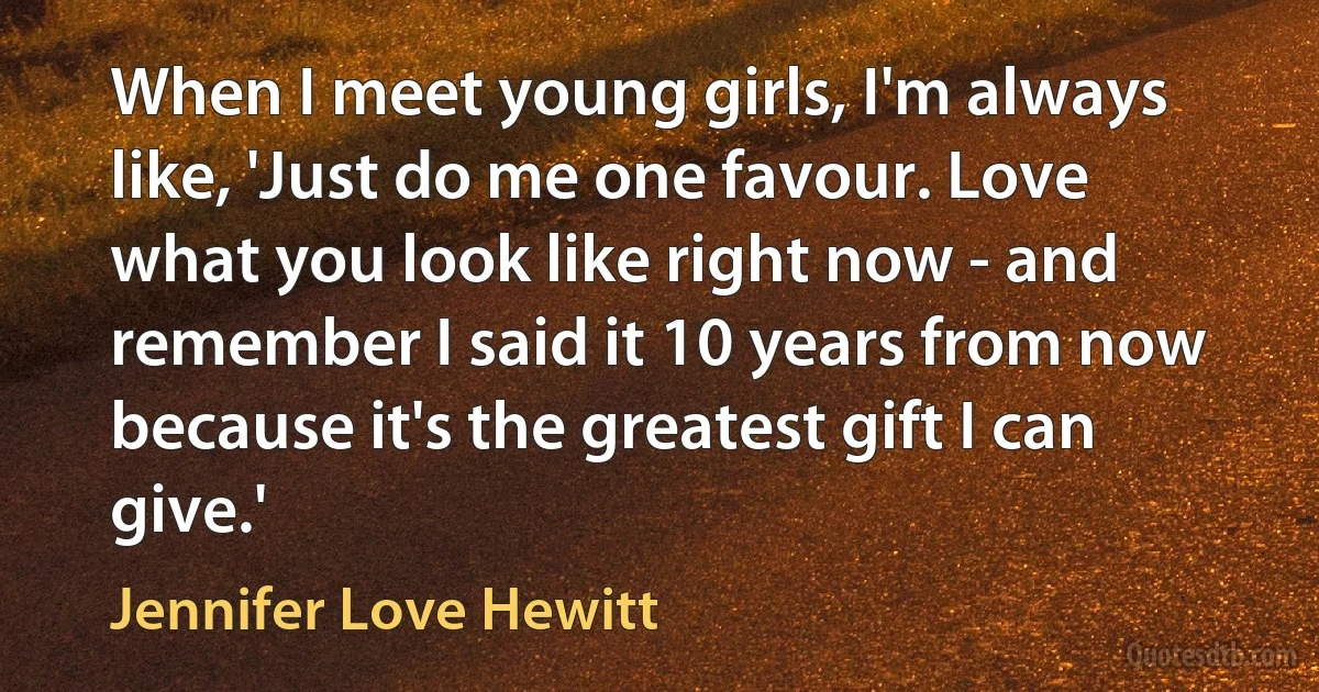 When I meet young girls, I'm always like, 'Just do me one favour. Love what you look like right now - and remember I said it 10 years from now because it's the greatest gift I can give.' (Jennifer Love Hewitt)