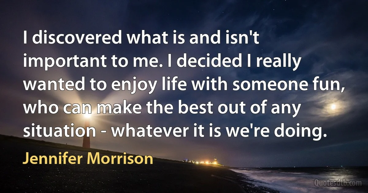 I discovered what is and isn't important to me. I decided I really wanted to enjoy life with someone fun, who can make the best out of any situation - whatever it is we're doing. (Jennifer Morrison)