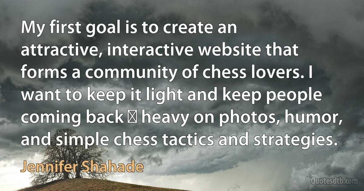 My first goal is to create an attractive, interactive website that forms a community of chess lovers. I want to keep it light and keep people coming back ⎯ heavy on photos, humor, and simple chess tactics and strategies. (Jennifer Shahade)