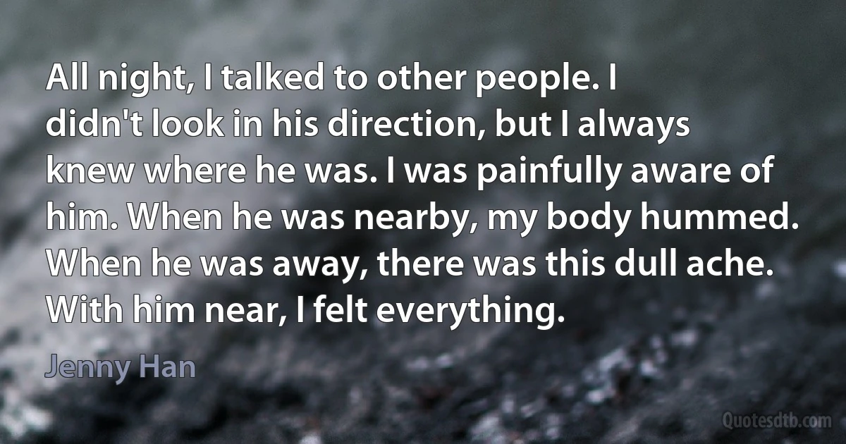 All night, I talked to other people. I didn't look in his direction, but I always knew where he was. I was painfully aware of him. When he was nearby, my body hummed. When he was away, there was this dull ache. With him near, I felt everything. (Jenny Han)