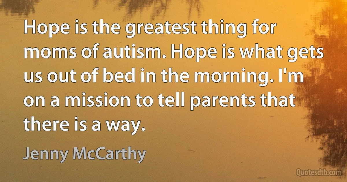 Hope is the greatest thing for moms of autism. Hope is what gets us out of bed in the morning. I'm on a mission to tell parents that there is a way. (Jenny McCarthy)