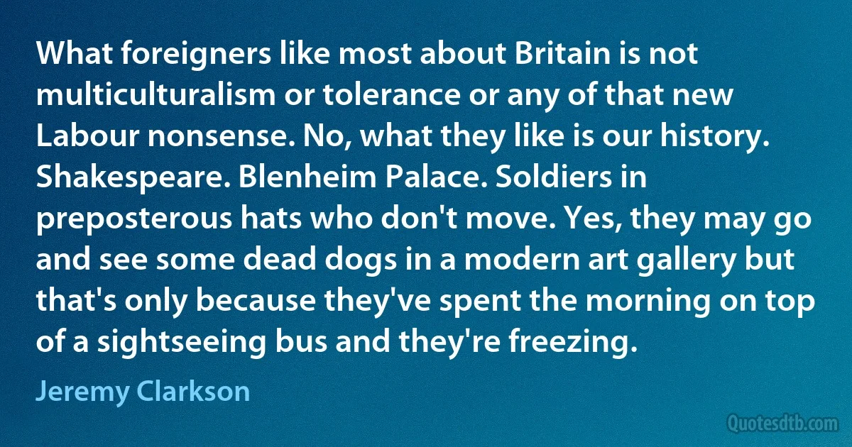 What foreigners like most about Britain is not multiculturalism or tolerance or any of that new Labour nonsense. No, what they like is our history. Shakespeare. Blenheim Palace. Soldiers in preposterous hats who don't move. Yes, they may go and see some dead dogs in a modern art gallery but that's only because they've spent the morning on top of a sightseeing bus and they're freezing. (Jeremy Clarkson)