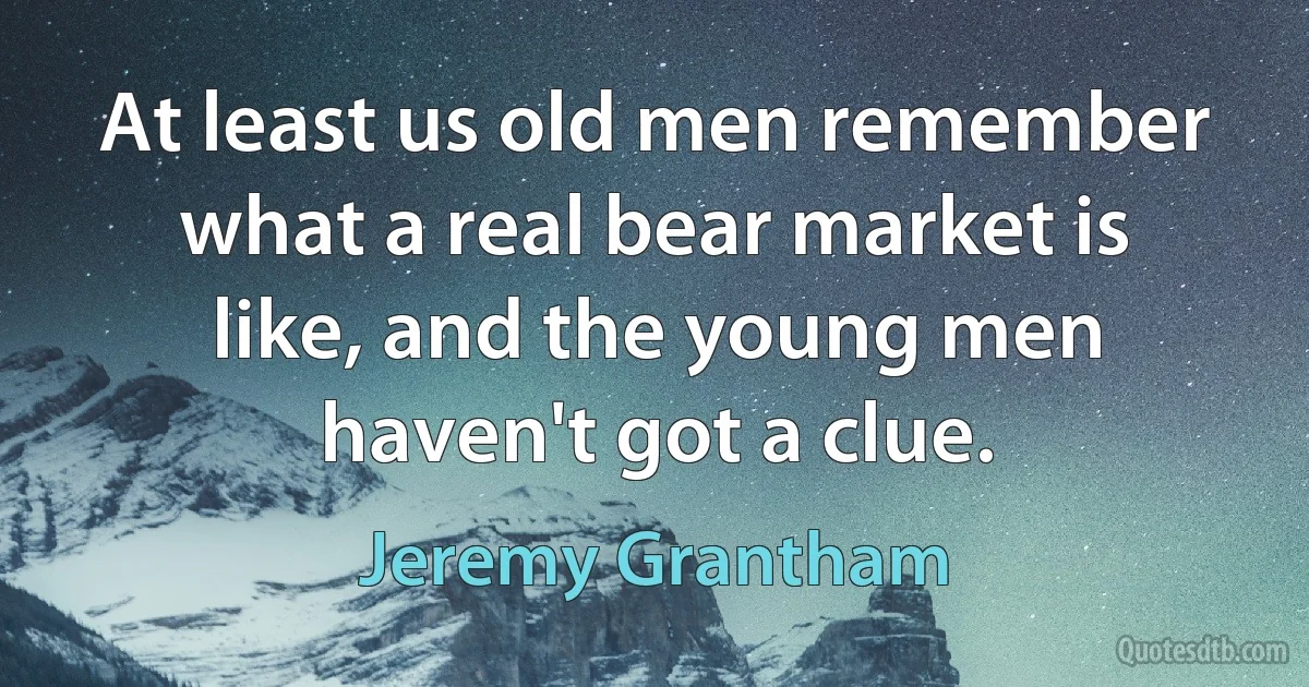 At least us old men remember what a real bear market is like, and the young men haven't got a clue. (Jeremy Grantham)