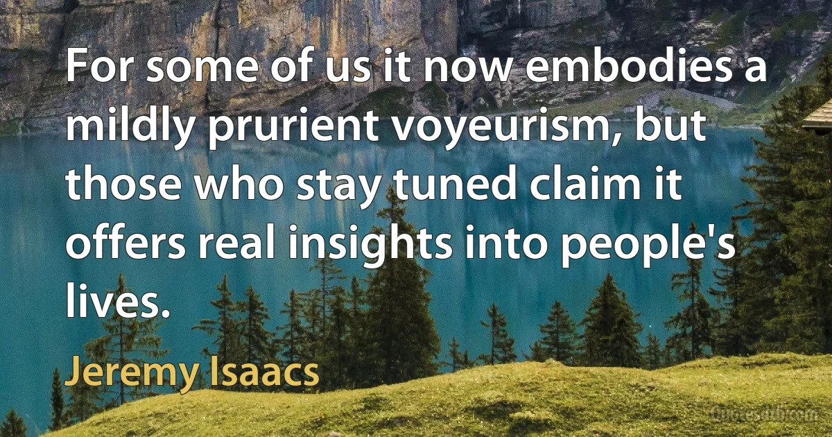 For some of us it now embodies a mildly prurient voyeurism, but those who stay tuned claim it offers real insights into people's lives. (Jeremy Isaacs)