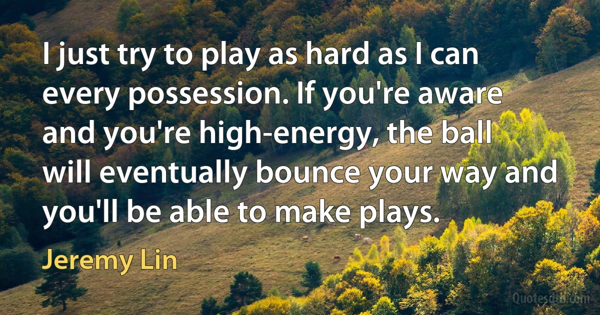 I just try to play as hard as I can every possession. If you're aware and you're high-energy, the ball will eventually bounce your way and you'll be able to make plays. (Jeremy Lin)