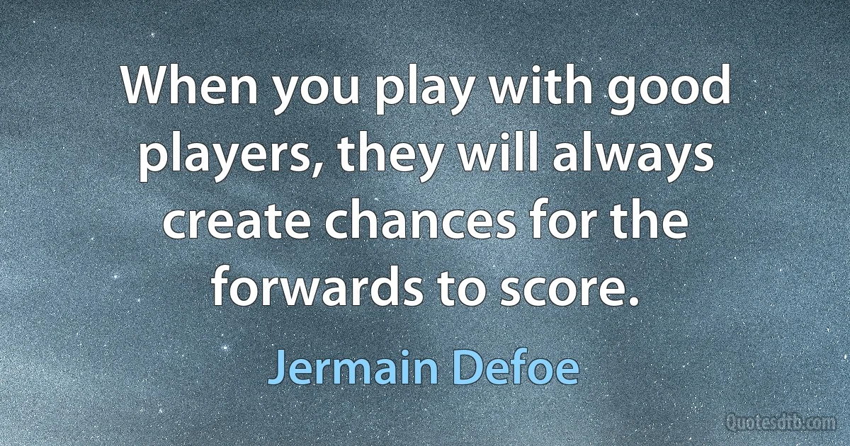 When you play with good players, they will always create chances for the forwards to score. (Jermain Defoe)